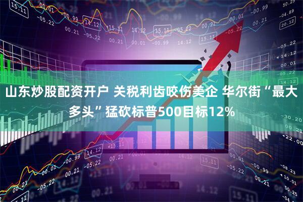 山东炒股配资开户 关税利齿咬伤美企 华尔街“最大多头”猛砍标普500目标12%