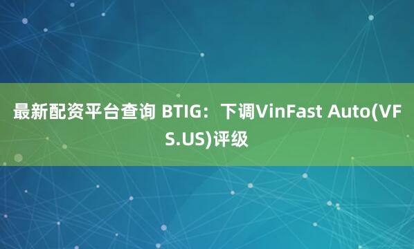 最新配资平台查询 BTIG：下调VinFast Auto(VFS.US)评级