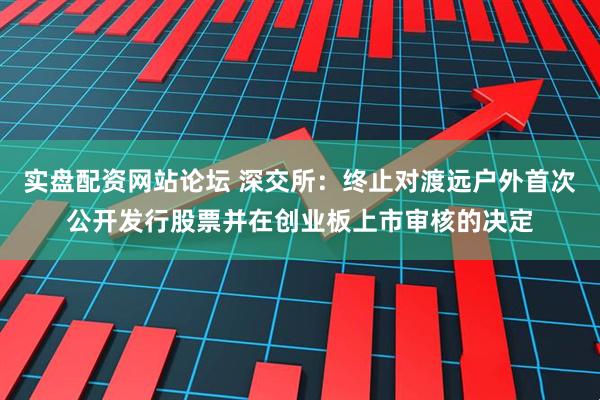 实盘配资网站论坛 深交所：终止对渡远户外首次公开发行股票并在创业板上市审核的决定