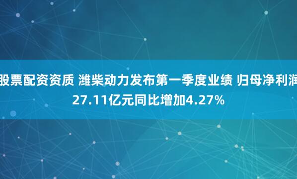 股票配资资质 潍柴动力发布第一季度业绩 归母净利润27.11亿元同比增加4.27%