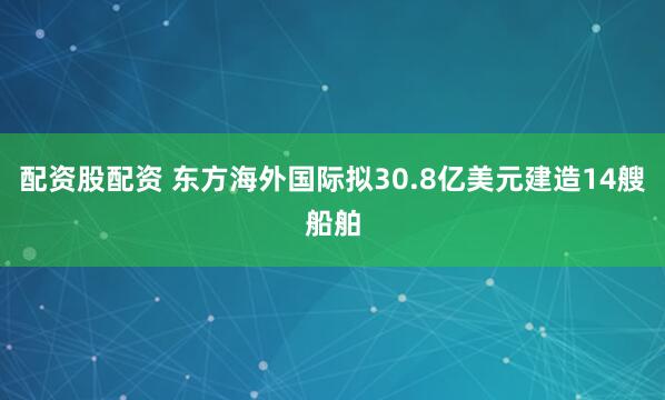 配资股配资 东方海外国际拟30.8亿美元建造14艘船舶