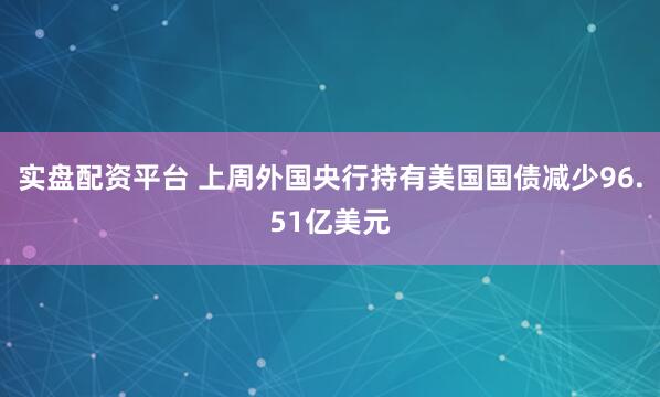 实盘配资平台 上周外国央行持有美国国债减少96.51亿美元