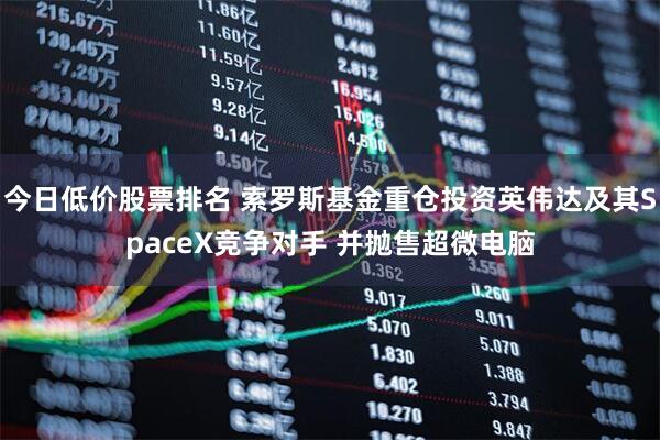 今日低价股票排名 索罗斯基金重仓投资英伟达及其SpaceX竞争对手 并抛售超微电脑