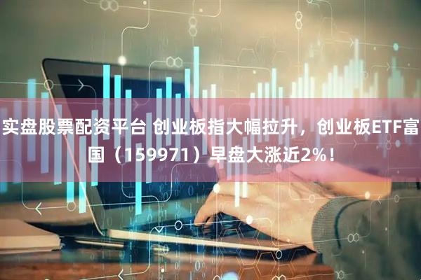 实盘股票配资平台 创业板指大幅拉升，创业板ETF富国（159971）早盘大涨近2%！
