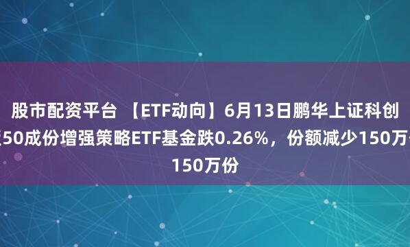 股市配资平台 【ETF动向】6月13日鹏华上证科创板50成份增强策略ETF基金跌0.26%，份额减少150万份