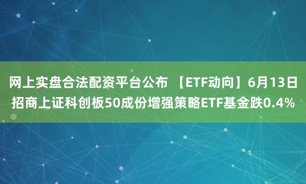 网上实盘合法配资平台公布 【ETF动向】6月13日招商上证科创板50成份增强策略ETF基金跌0.4%