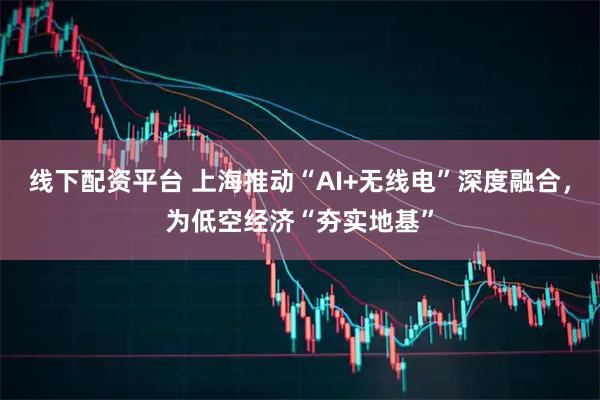 线下配资平台 上海推动“AI+无线电”深度融合，为低空经济“夯实地基”