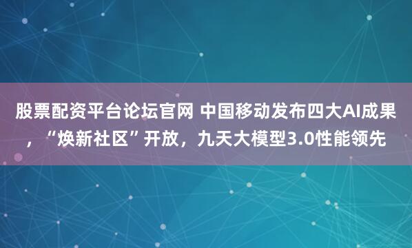 股票配资平台论坛官网 中国移动发布四大AI成果，“焕新社区”开放，九天大模型3.0性能领先