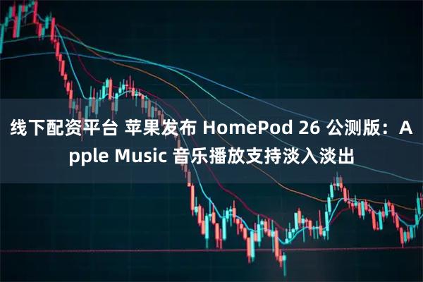 线下配资平台 苹果发布 HomePod 26 公测版：Apple Music 音乐播放支持淡入淡出
