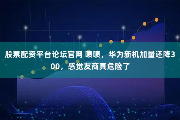 股票配资平台论坛官网 啧啧，华为新机加量还降300，感觉友商真危险了