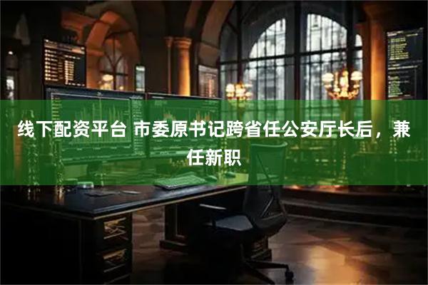 线下配资平台 市委原书记跨省任公安厅长后，兼任新职