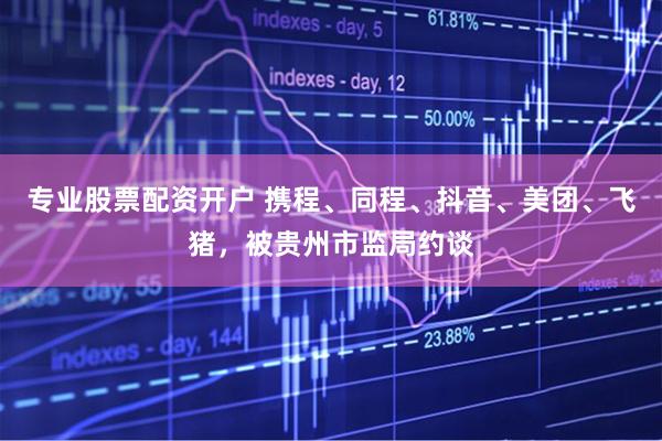 专业股票配资开户 携程、同程、抖音、美团、飞猪，被贵州市监局约谈