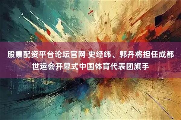 股票配资平台论坛官网 史经纬、郭丹将担任成都世运会开幕式中国体育代表团旗手