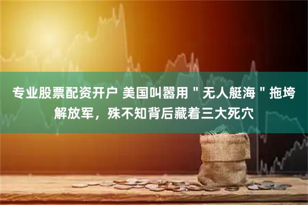 专业股票配资开户 美国叫嚣用"无人艇海"拖垮解放军,殊不知背后藏着三大死穴