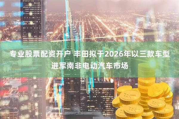 专业股票配资开户 丰田拟于2026年以三款车型进军南非电动汽车市场