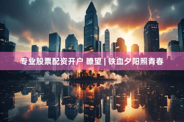 专业股票配资开户 瞭望 | 铁血夕阳照青春