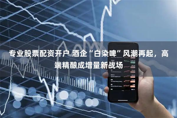 专业股票配资开户 酒企“白染啤”风潮再起，高端精酿成增量新战场