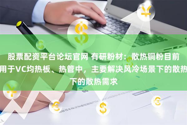 股票配资平台论坛官网 有研粉材：散热铜粉目前已应用于VC均热板、热管中，主要解决风冷场景下的散热需求