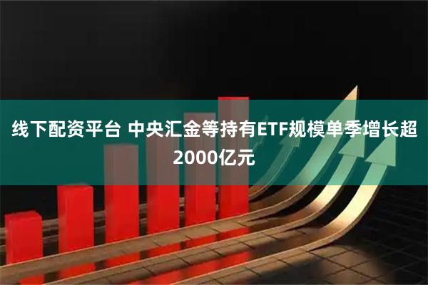 线下配资平台 中央汇金等持有ETF规模单季增长超2000亿元