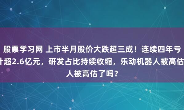 股票学习网 上市半月股价大跌超三成！连续四年亏损累计超2.6亿元，研发占比持续收缩，乐动机器人被高估了吗？