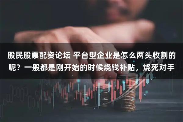 股民股票配资论坛 平台型企业是怎么两头收割的呢？一般都是刚开始的时候烧钱补贴，烧死对手