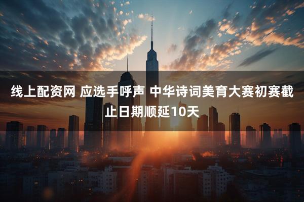 线上配资网 应选手呼声 中华诗词美育大赛初赛截止日期顺延10天