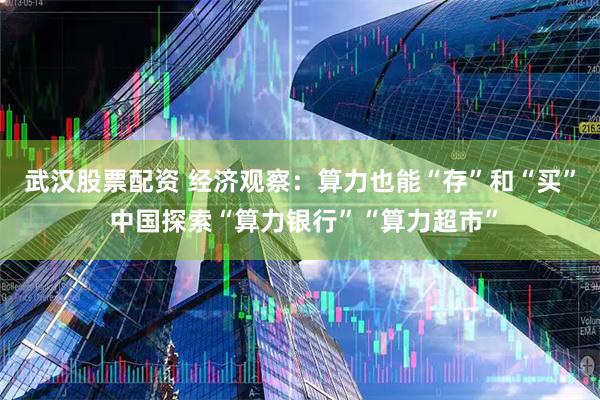 武汉股票配资 经济观察：算力也能“存”和“买” 中国探索“算力银行”“算力超市”