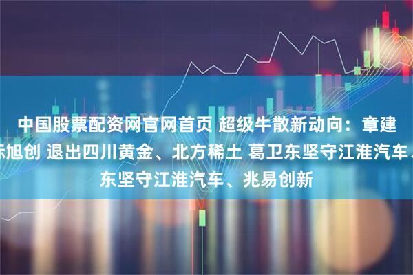 中国股票配资网官网首页 超级牛散新动向：章建平新进中际旭创 退出四川黄金、北方稀土 葛卫东坚守江淮汽车、兆易创新