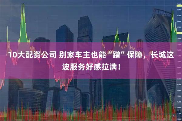 10大配资公司 别家车主也能“蹭”保障，长城这波服务好感拉满！