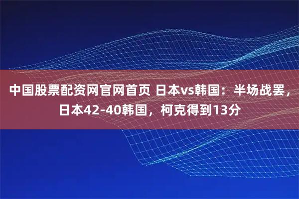 中国股票配资网官网首页 日本vs韩国：半场战罢，日本42-40韩国，柯克得到13分